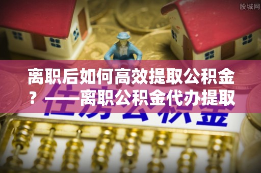 伽师离职后如何高效提取公积金？——离职公积金代办提取全流程解析