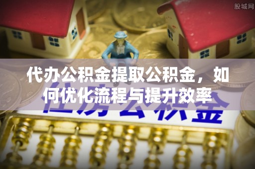 伽师代办公积金提取公积金，如何优化流程与提升效率