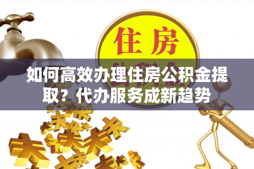 伽师如何高效办理住房公积金提取？代办服务成新趋势