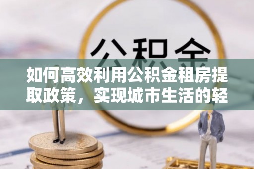 伽师如何高效利用公积金租房提取政策，实现城市生活的轻松负担